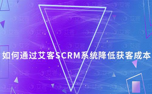 艾客SCRM系统如何助力企业降低获客成本