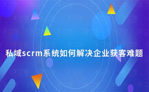 私域scrm系统如何解决企业营销获客难题