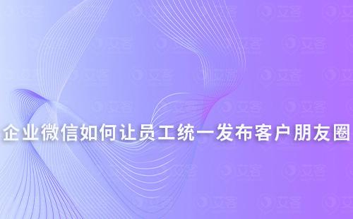 企业微信如何让员工统一发布客户朋友圈