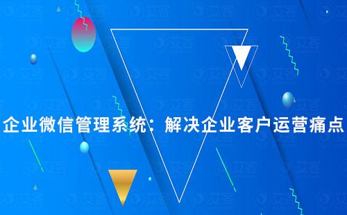 企业微信管理系统：解决企业客户运营痛点